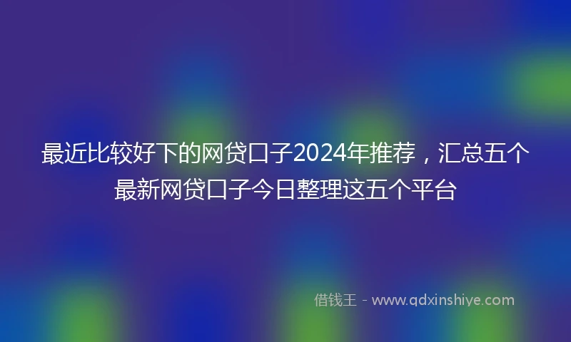 最近比较好下的网贷口子2024年推荐，汇总五个最新网贷口子今日整理这五个平台