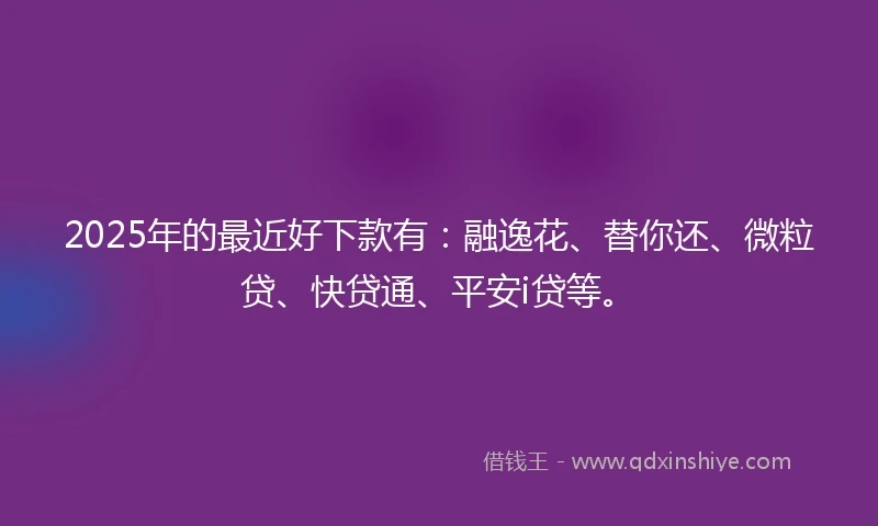 2025年的最近好下款有：融逸花、替你还、微粒贷、快贷通、平安i贷等。