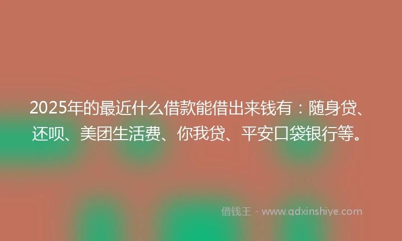 2025年的最近什么借款能借出来钱有：随身贷、还呗、美团生活费、你我贷、平安口袋银行等。