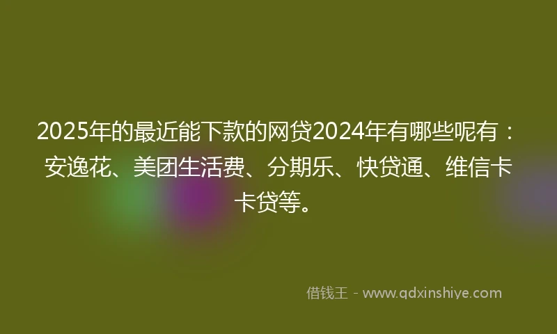2025年的最近能下款的网贷2024年有哪些呢有：安逸花、美团生活费、分期乐、快贷通、维信卡卡贷等。