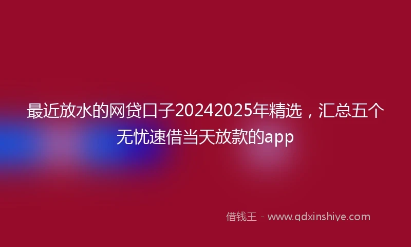 最近放水的网贷口子20242025年精选，汇总五个无忧速借当天放款的app