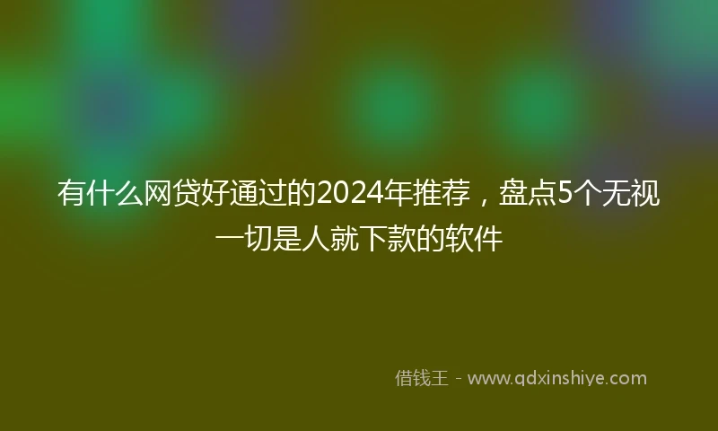 有什么网贷好通过的2024年推荐，盘点5个无视一切是人就下款的软件