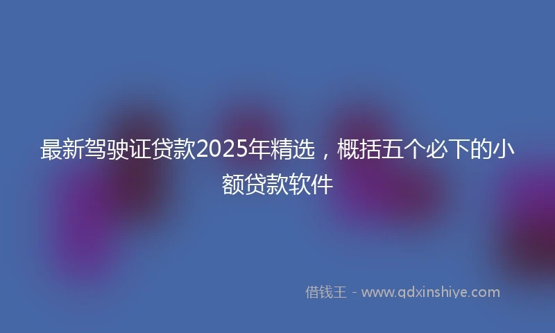 最新驾驶证贷款2025年精选，概括五个必下的小额贷款软件