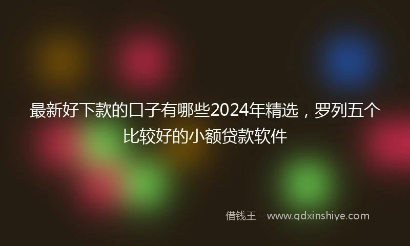 最新好下款的口子有哪些2024年精选，罗列五个比较好的小额贷款软件
