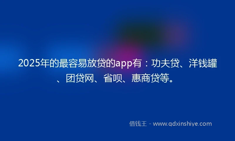 2025年的最容易放贷的app有：功夫贷、洋钱罐、团贷网、省呗、惠商贷等。