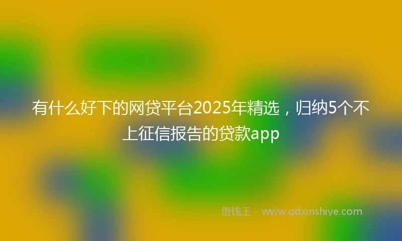 有什么好下的网贷平台2025年精选，归纳5个不上征信报告的贷款app