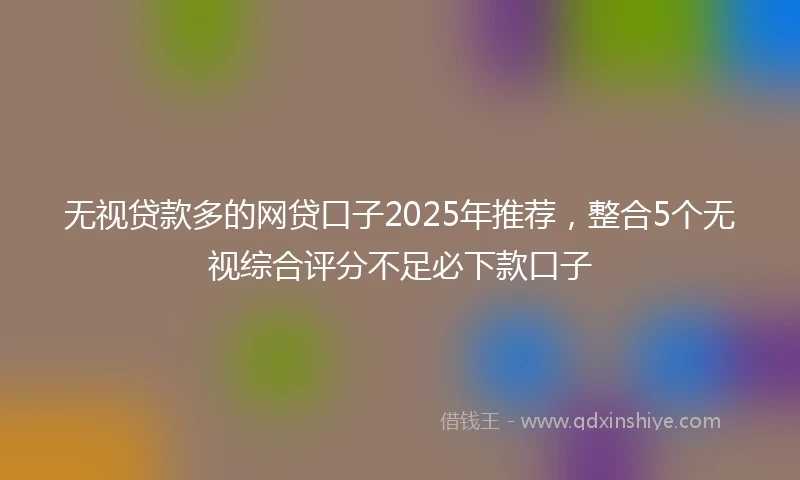 无视贷款多的网贷口子2025年推荐，整合5个无视综合评分不足必下款口子