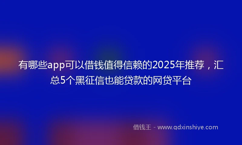 有哪些app可以借钱值得信赖的2025年推荐，汇总5个黑征信也能贷款的网贷平台
