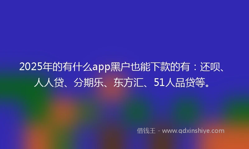 2025年的有什么app黑户也能下款的有：还呗、人人贷、分期乐、东方汇、51人品贷等。