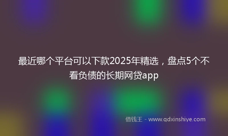 最近哪个平台可以下款2025年精选，盘点5个不看负债的长期网贷app
