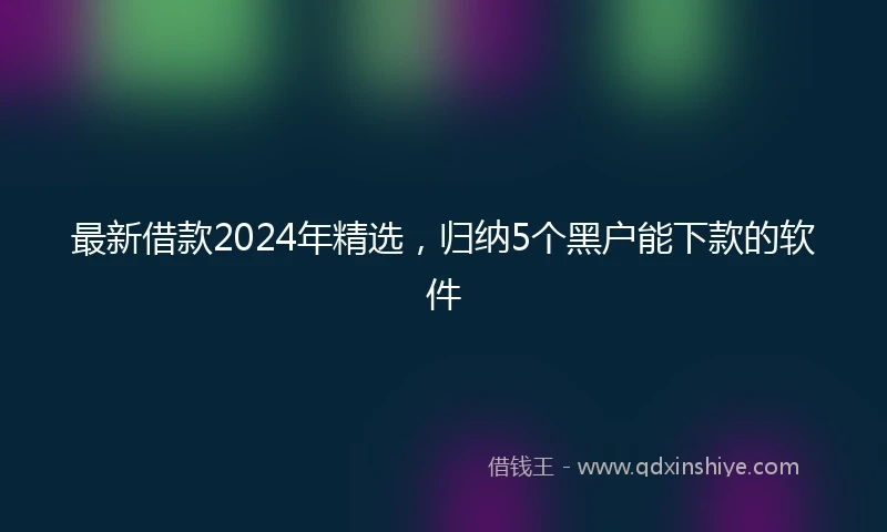 最新借款2024年精选，归纳5个黑户能下款的软件