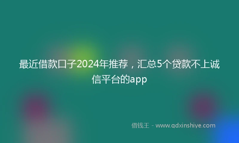 最近借款口子2024年推荐，汇总5个贷款不上诚信平台的app