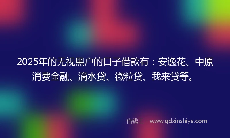 2025年的无视黑户的口子借款有：安逸花、中原消费金融、滴水贷、微粒贷、我来贷等。