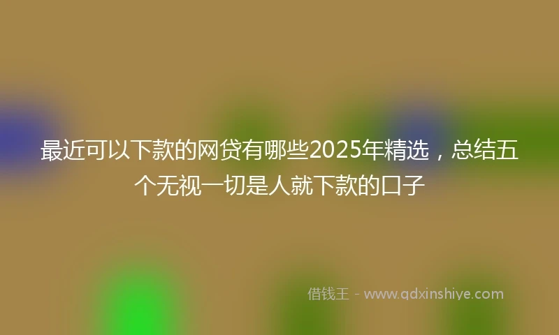 最近可以下款的网贷有哪些2025年精选，总结五个无视一切是人就下款的口子