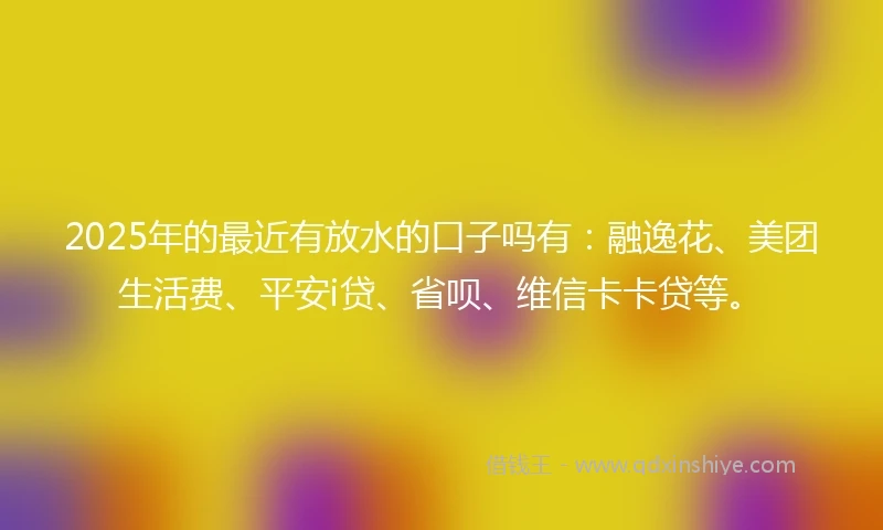 2025年的最近有放水的口子吗有：融逸花、美团生活费、平安i贷、省呗、维信卡卡贷等。