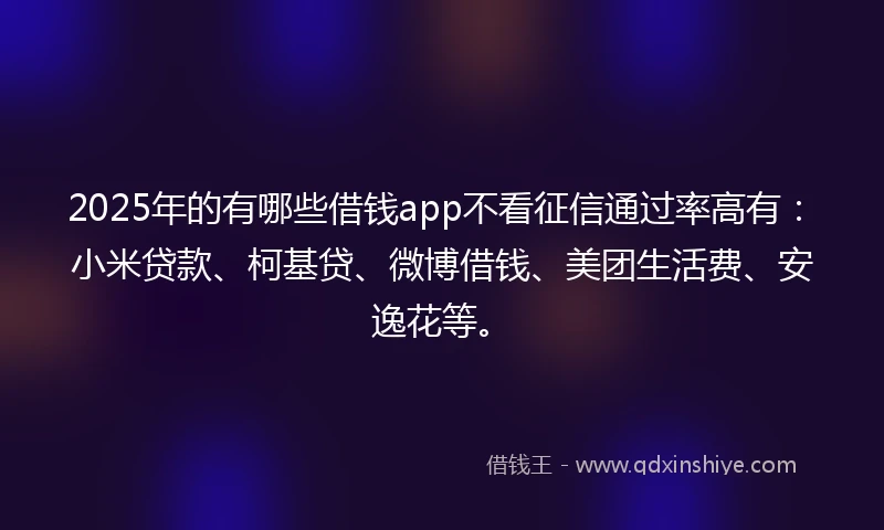 2025年的有哪些借钱app不看征信通过率高有：小米贷款、柯基贷、微博借钱、美团生活费、安逸花等。