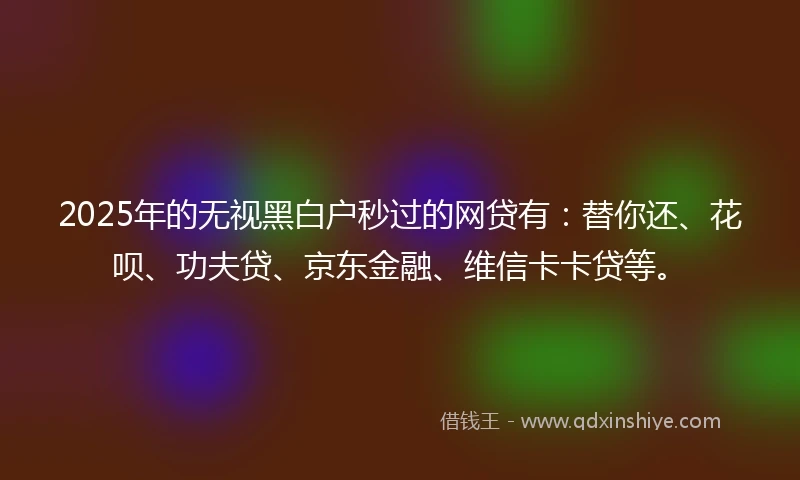 2025年的无视黑白户秒过的网贷有：替你还、花呗、功夫贷、京东金融、维信卡卡贷等。