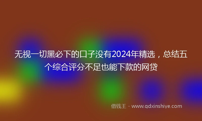 无视一切黑必下的口子没有2024年精选，总结五个综合评分不足也能下款的网贷