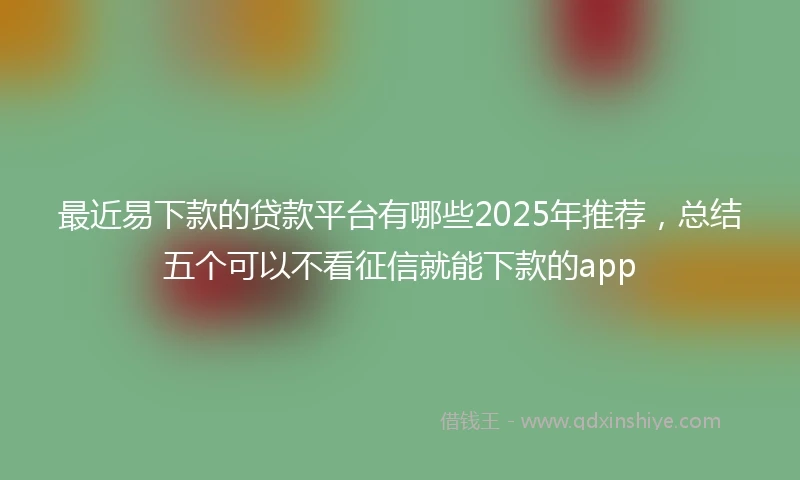 最近易下款的贷款平台有哪些2025年推荐，总结五个可以不看征信就能下款的app