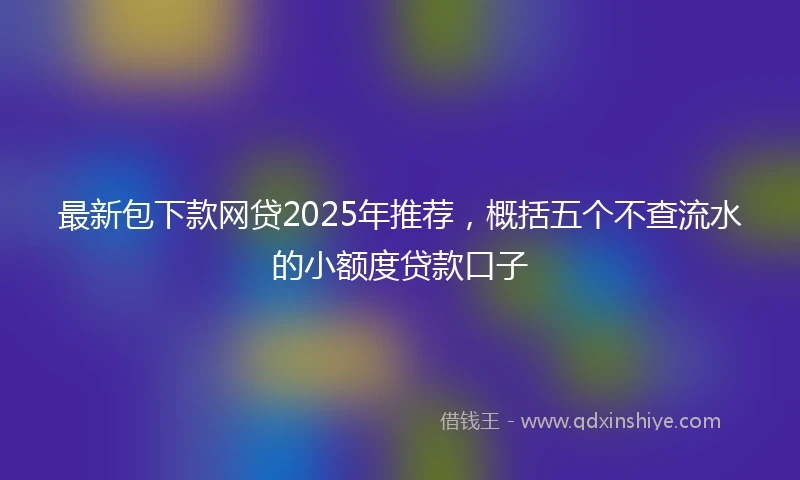 最新包下款网贷2025年推荐，概括五个不查流水的小额度贷款口子