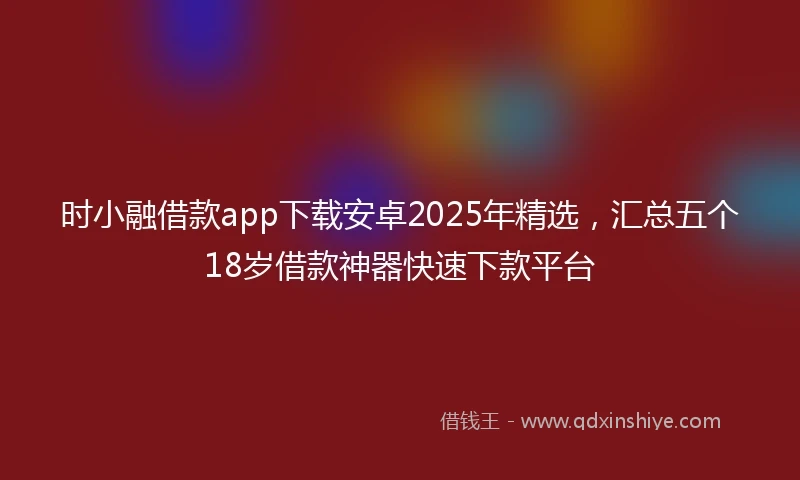 时小融借款app下载安卓2025年精选，汇总五个18岁借款神器快速下款平台