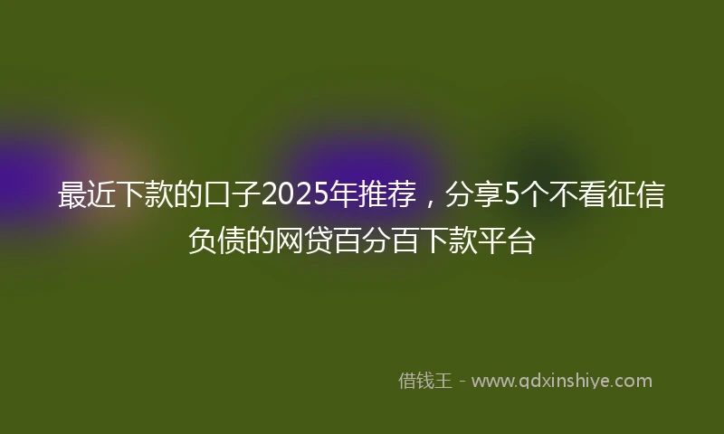最近下款的口子2025年推荐，分享5个不看征信负债的网贷百分百下款平台