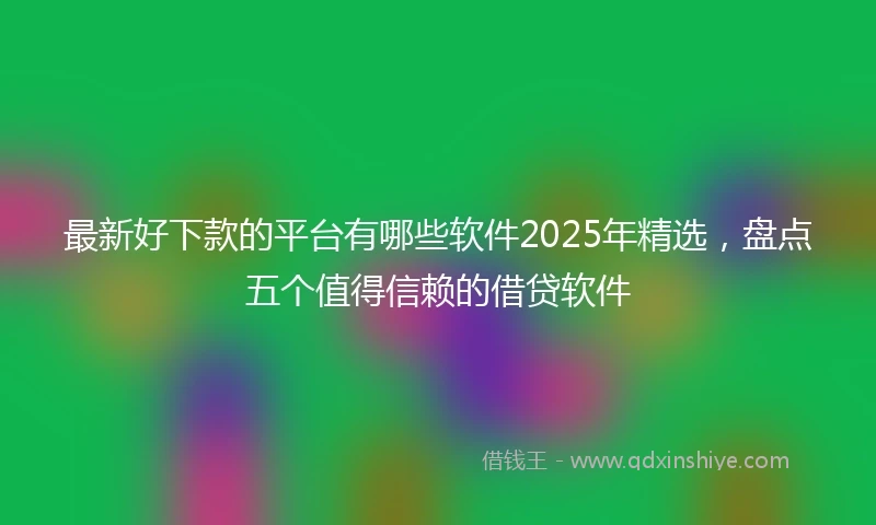 最新好下款的平台有哪些软件2025年精选，盘点五个值得信赖的借贷软件