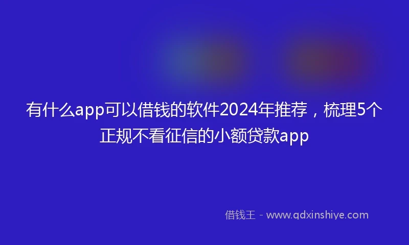 有什么app可以借钱的软件2024年推荐,梳理5个正规不看征信的小额贷款app