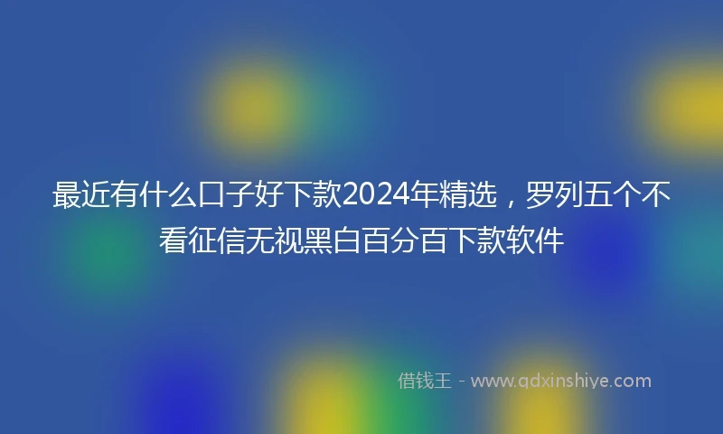 最近有什么口子好下款2024年精选，罗列五个不看征信无视黑白百分百下款软件