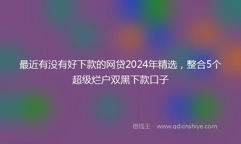最近有没有好下款的网贷2024年精选，整合5个超级烂户双黑下款口子