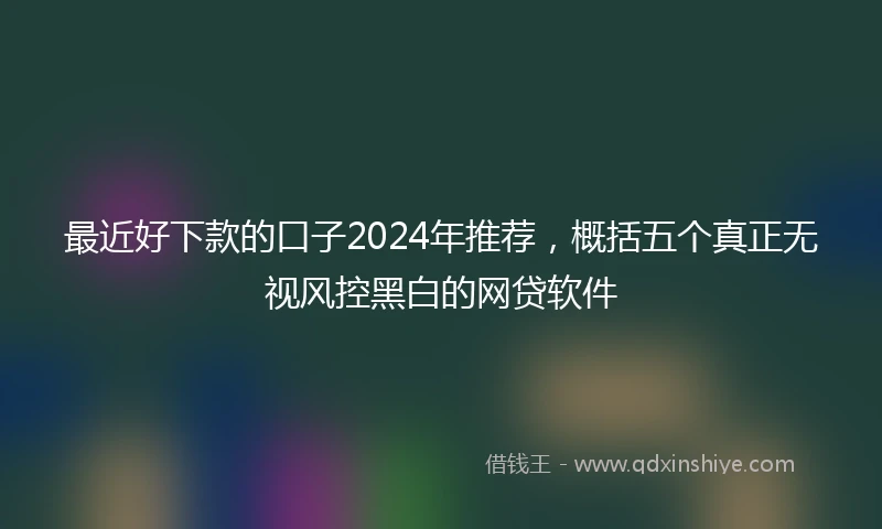 最近好下款的口子2024年推荐，概括五个真正无视风控黑白的网贷软件