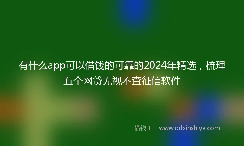 有什么app可以借钱的可靠的2024年精选,梳理五个网贷无视不查征信软件