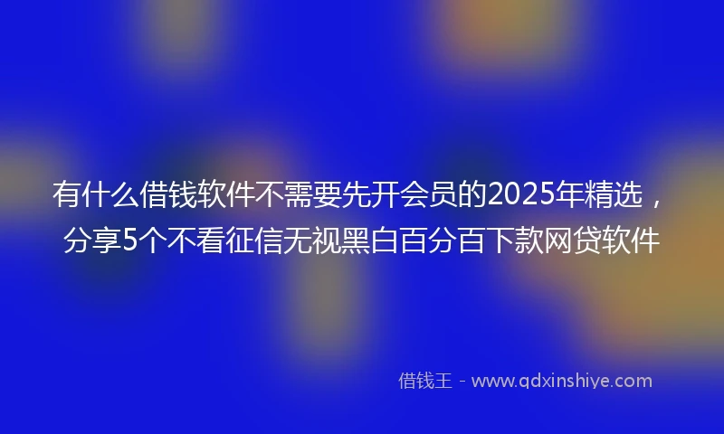 有什么借钱软件不需要先开会员的2025年精选，分享5个不看征信无视黑白百分百下款网贷软件