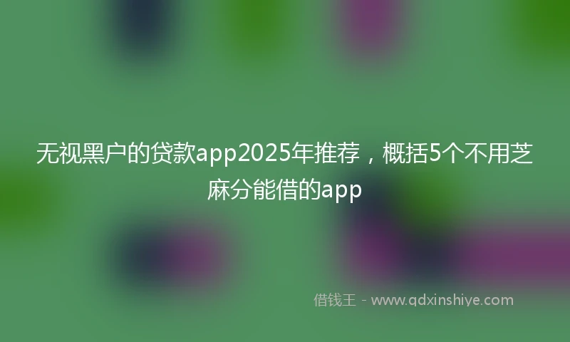 无视黑户的贷款app2025年推荐，概括5个不用芝麻分能借的app