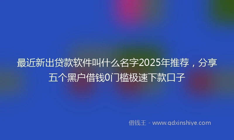 最近新出贷款软件叫什么名字2025年推荐，分享五个黑户借钱0门槛极速下款口子