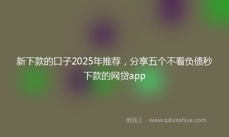 新下款的口子2025年推荐，分享五个不看负债秒下款的网贷app