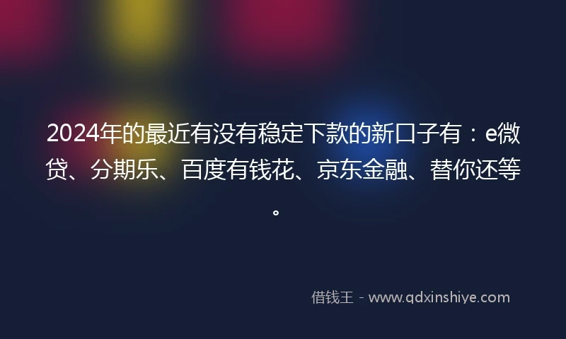 2024年的最近有没有稳定下款的新口子有：e微贷、分期乐、百度有钱花、京东金融、替你还等。