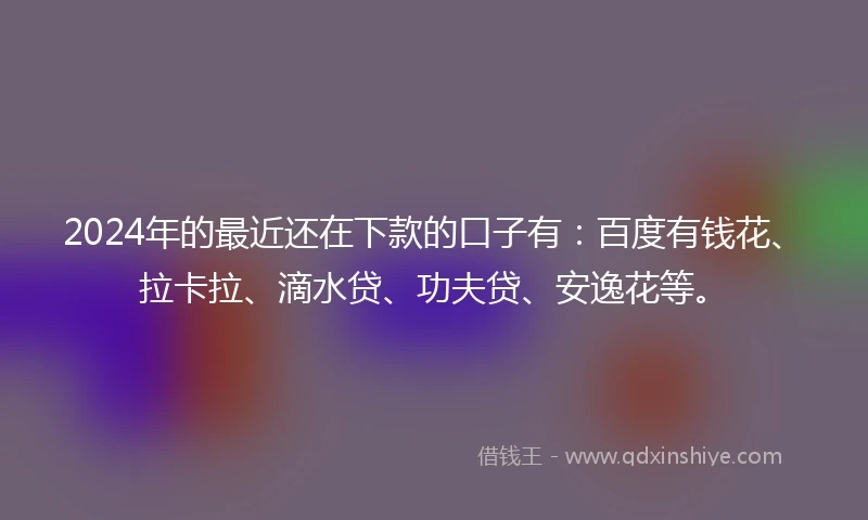2024年的最近还在下款的口子有：百度有钱花、拉卡拉、滴水贷、功夫贷、安逸花等。