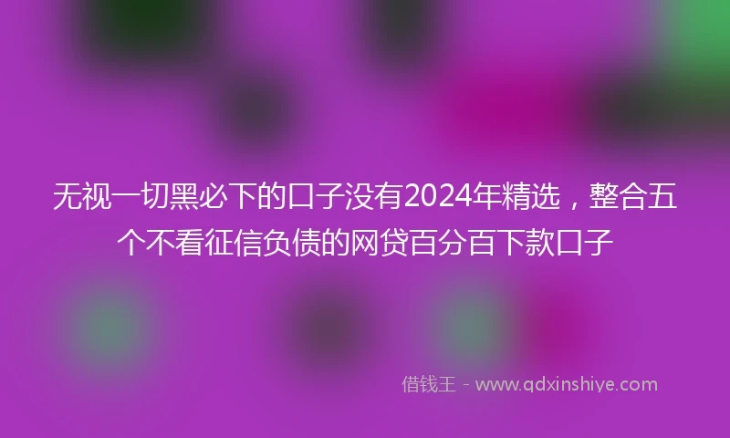 无视一切黑必下的口子没有2024年精选，整合五个不看征信负债的网贷百分百下款口子