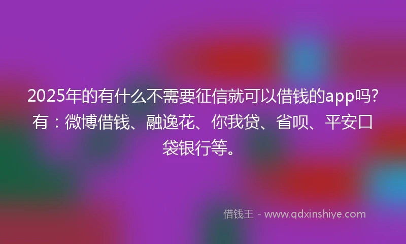 2025年的有什么不需要征信就可以借钱的app吗?有：微博借钱、融逸花、你我贷、省呗、平安口袋银行等。