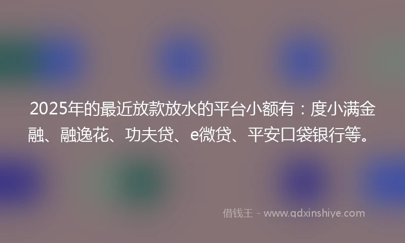 2025年的最近放款放水的平台小额有：度小满金融、融逸花、功夫贷、e微贷、平安口袋银行等。
