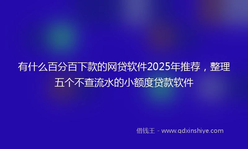 有什么百分百下款的网贷软件2025年推荐，整理五个不查流水的小额度贷款软件