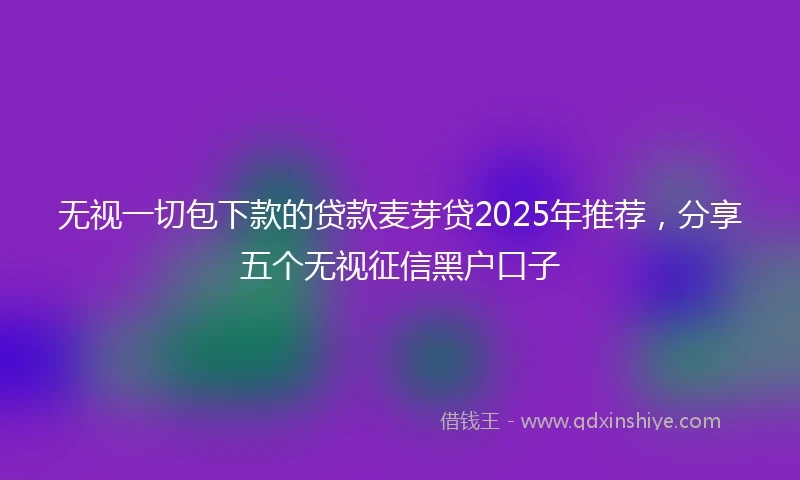 无视一切包下款的贷款麦芽贷2025年推荐，分享五个无视征信黑户口子