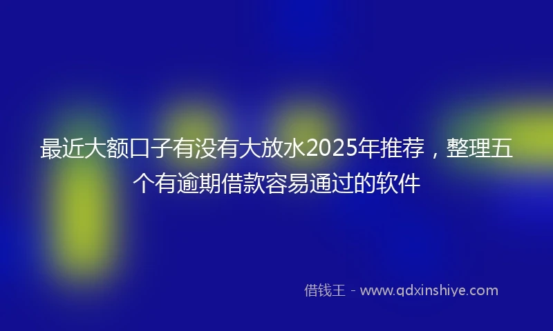 最近大额口子有没有大放水2025年推荐，整理五个有逾期借款容易通过的软件