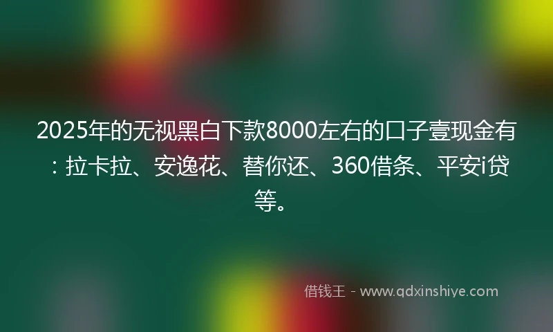 2025年的无视黑白下款8000左右的口子壹现金有：拉卡拉、安逸花、替你还、360借条、平安i贷等。