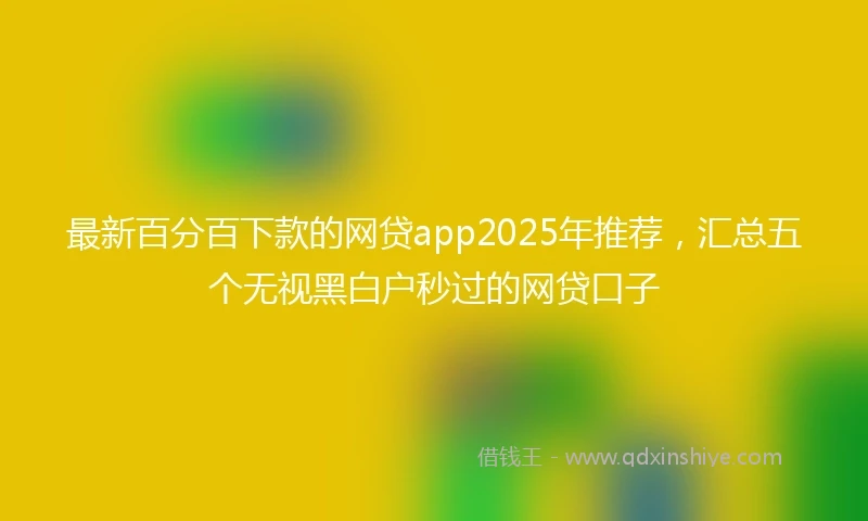 最新百分百下款的网贷app2025年推荐，汇总五个无视黑白户秒过的网贷口子