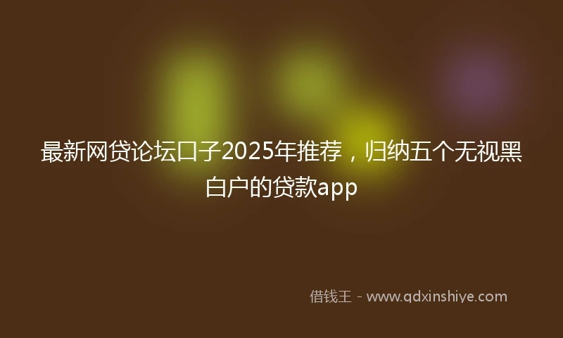 最新网贷论坛口子2025年推荐，归纳五个无视黑白户的贷款app