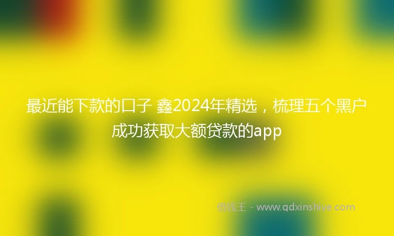 最近能下款的口子 鑫2024年精选，梳理五个黑户成功获取大额贷款的app