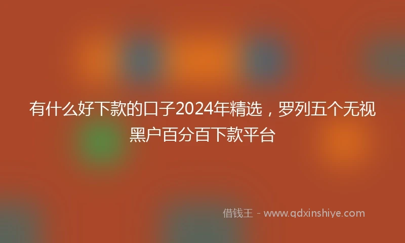 有什么好下款的口子2024年精选，罗列五个无视黑户百分百下款平台