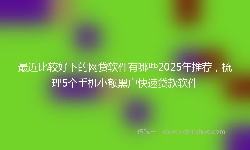 最近比较好下的网贷软件有哪些2025年推荐，梳理5个手机小额黑户快速贷款软件